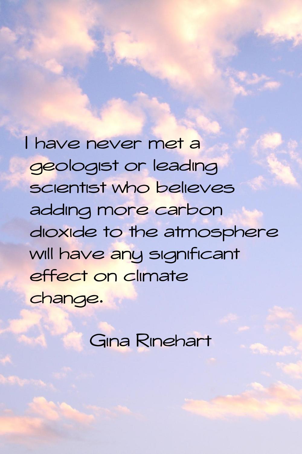 I have never met a geologist or leading scientist who believes adding more carbon dioxide to the at