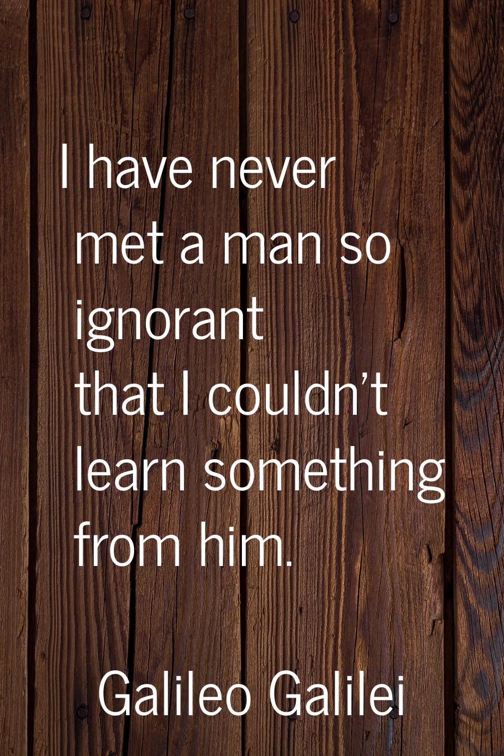 I have never met a man so ignorant that I couldn't learn something from him.
