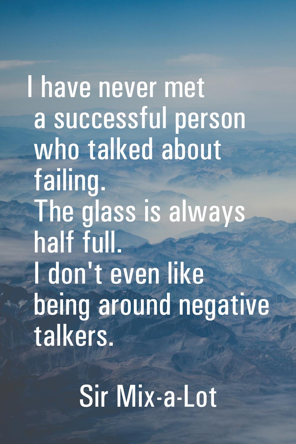 I have never met a successful person who talked about failing. The glass is always half full. I don