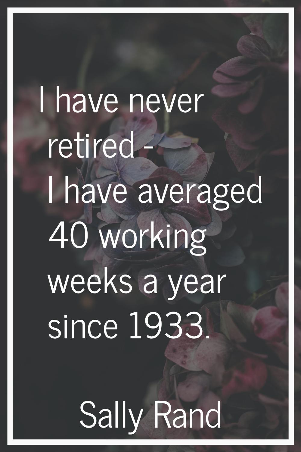 I have never retired - I have averaged 40 working weeks a year since 1933.
