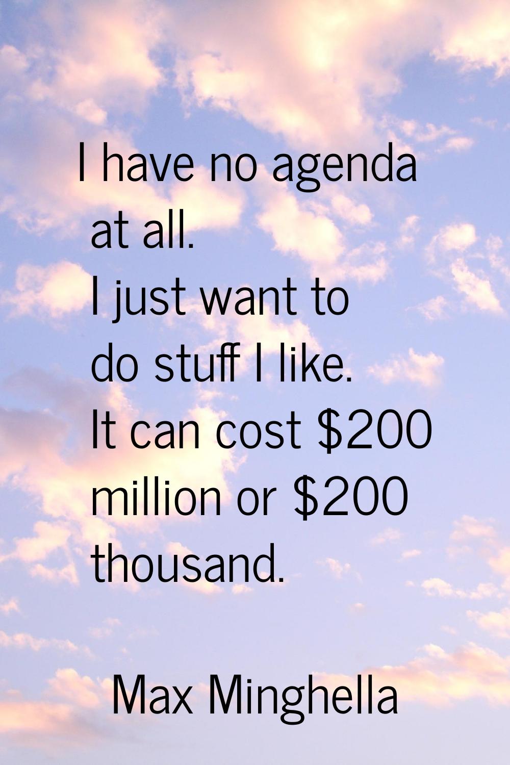I have no agenda at all. I just want to do stuff I like. It can cost $200 million or $200 thousand.