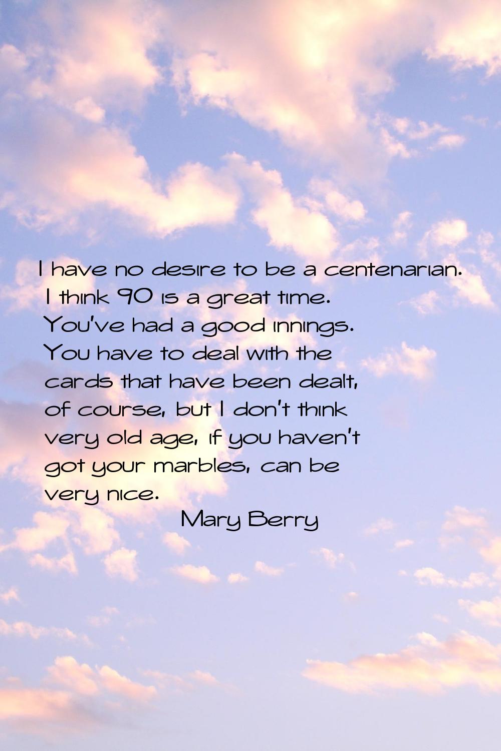 I have no desire to be a centenarian. I think 90 is a great time. You've had a good innings. You ha