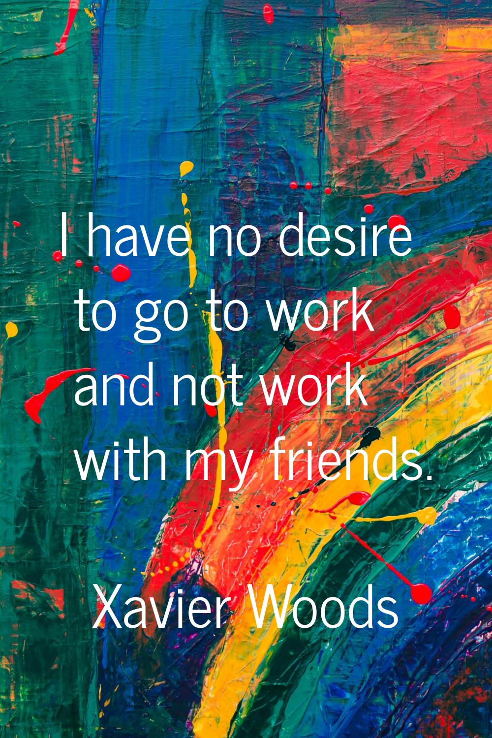 I have no desire to go to work and not work with my friends.