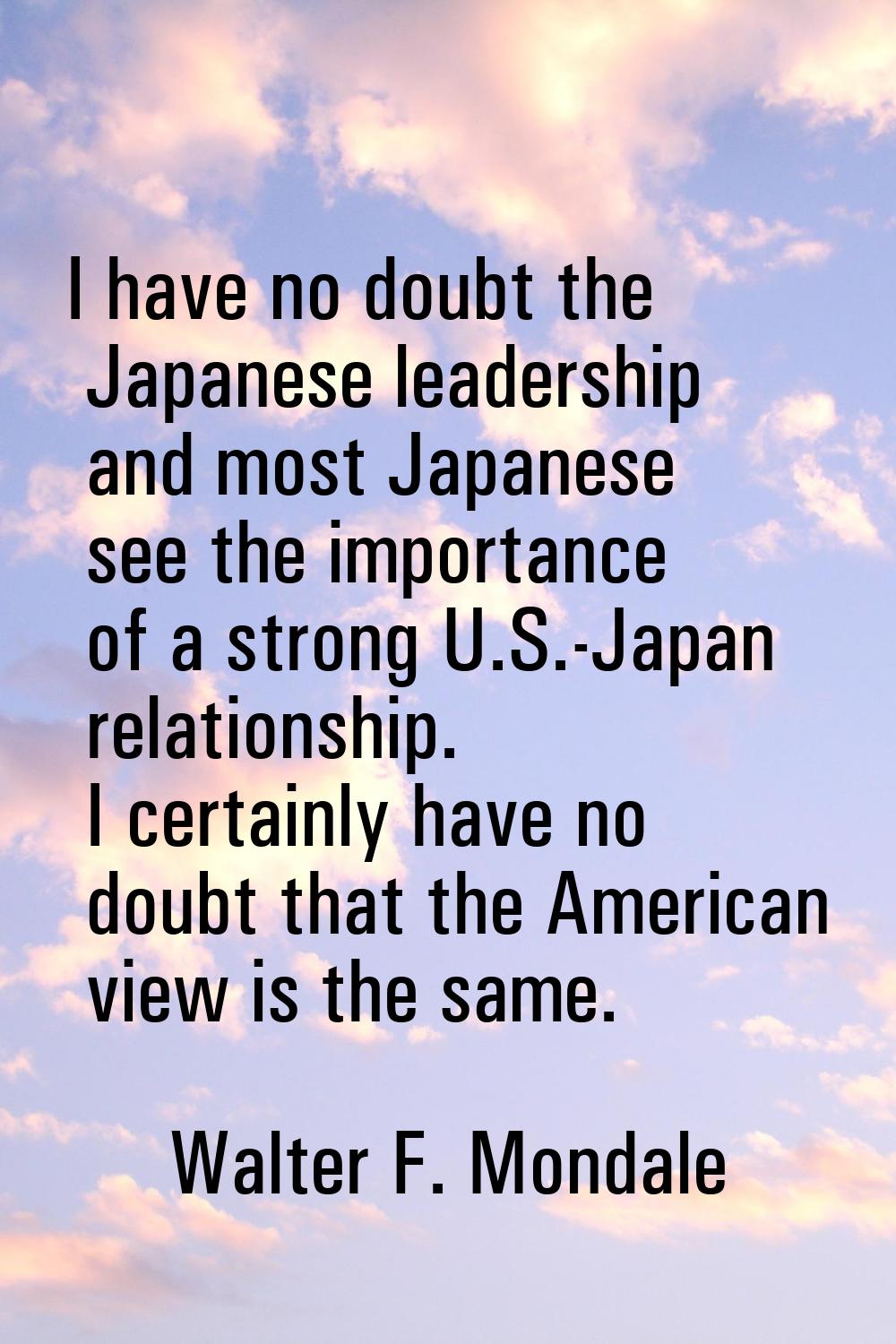 I have no doubt the Japanese leadership and most Japanese see the importance of a strong U.S.-Japan