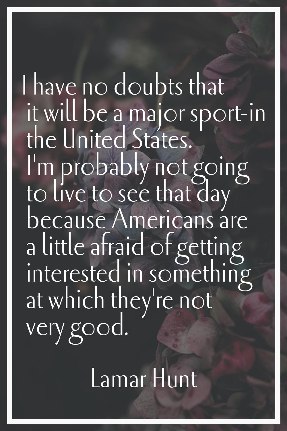 I have no doubts that it will be a major sport-in the United States. I'm probably not going to live
