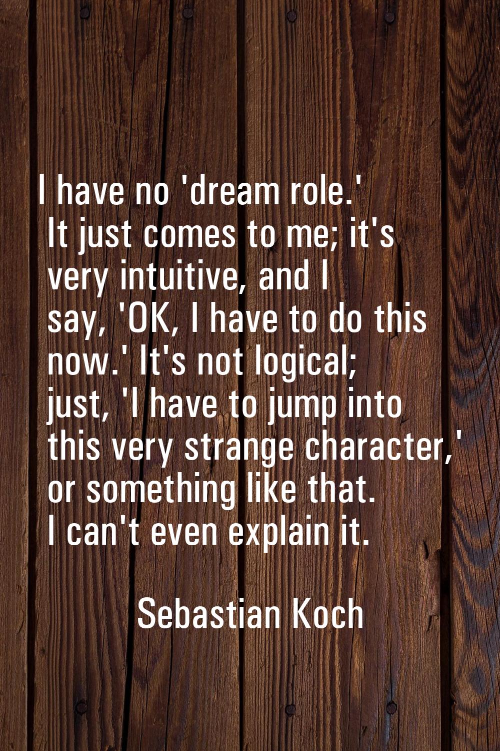 I have no 'dream role.' It just comes to me; it's very intuitive, and I say, 'OK, I have to do this