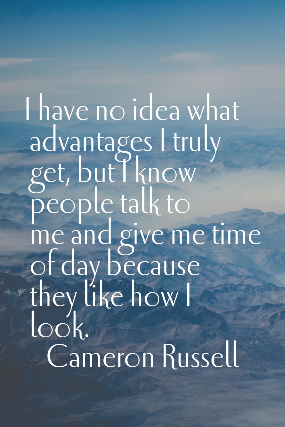 I have no idea what advantages I truly get, but I know people talk to me and give me time of day be