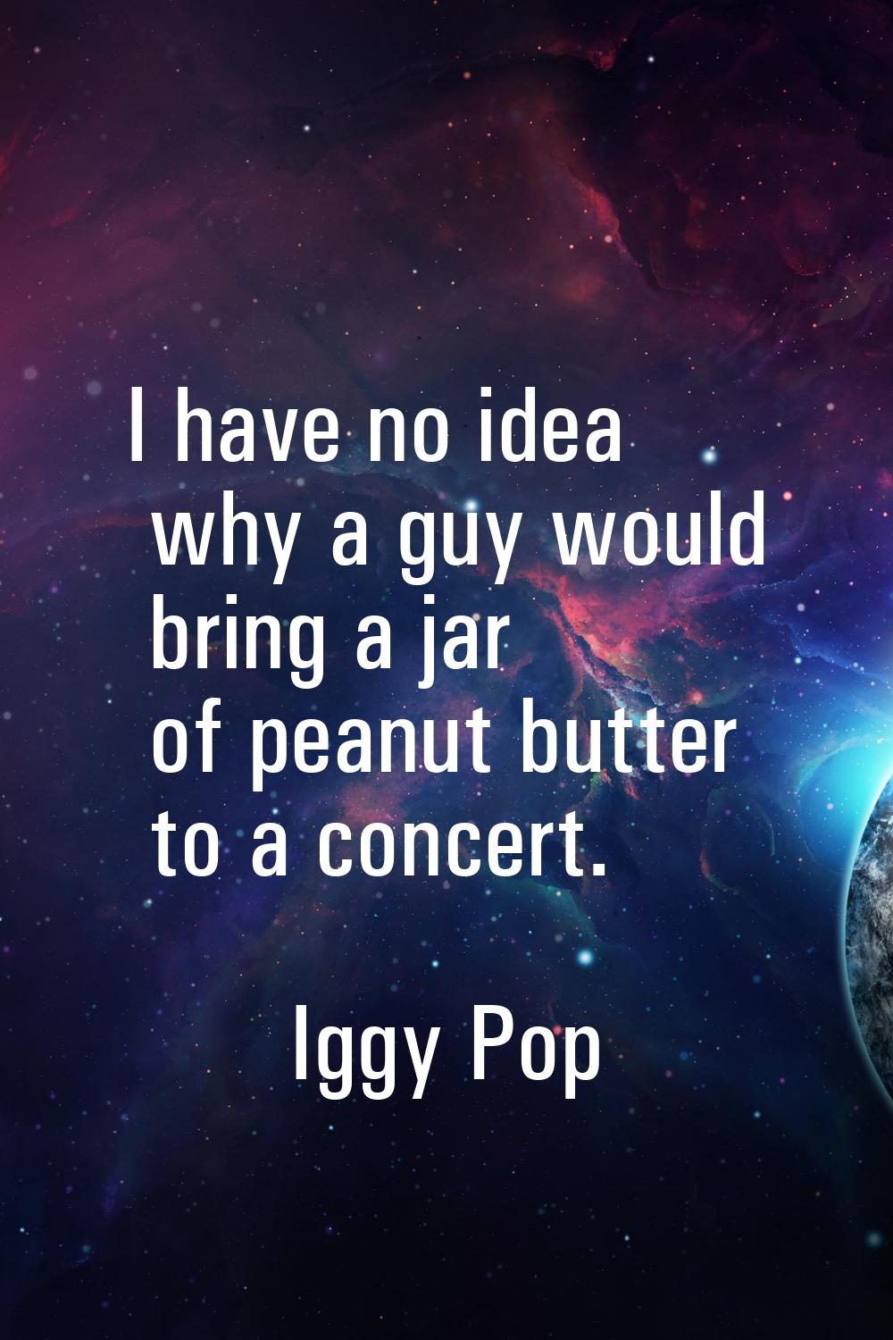 I have no idea why a guy would bring a jar of peanut butter to a concert.
