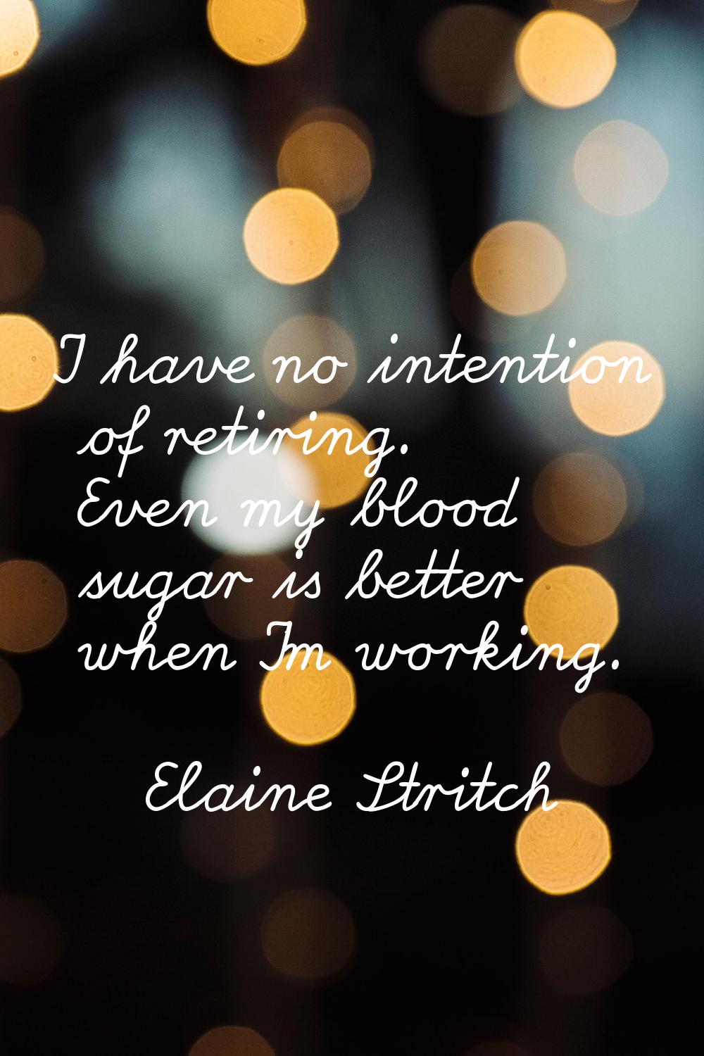I have no intention of retiring. Even my blood sugar is better when I'm working.