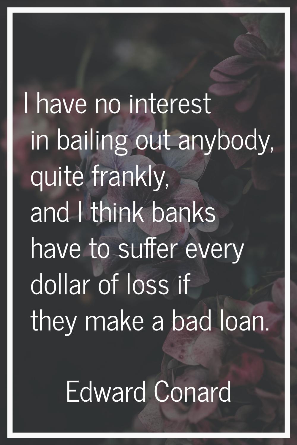 I have no interest in bailing out anybody, quite frankly, and I think banks have to suffer every do