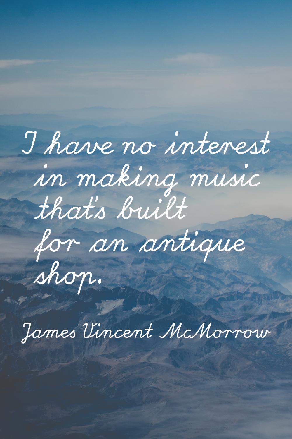 I have no interest in making music that's built for an antique shop.
