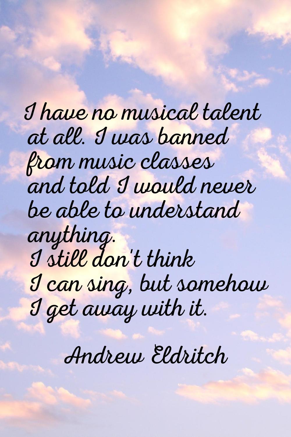 I have no musical talent at all. I was banned from music classes and told I would never be able to 
