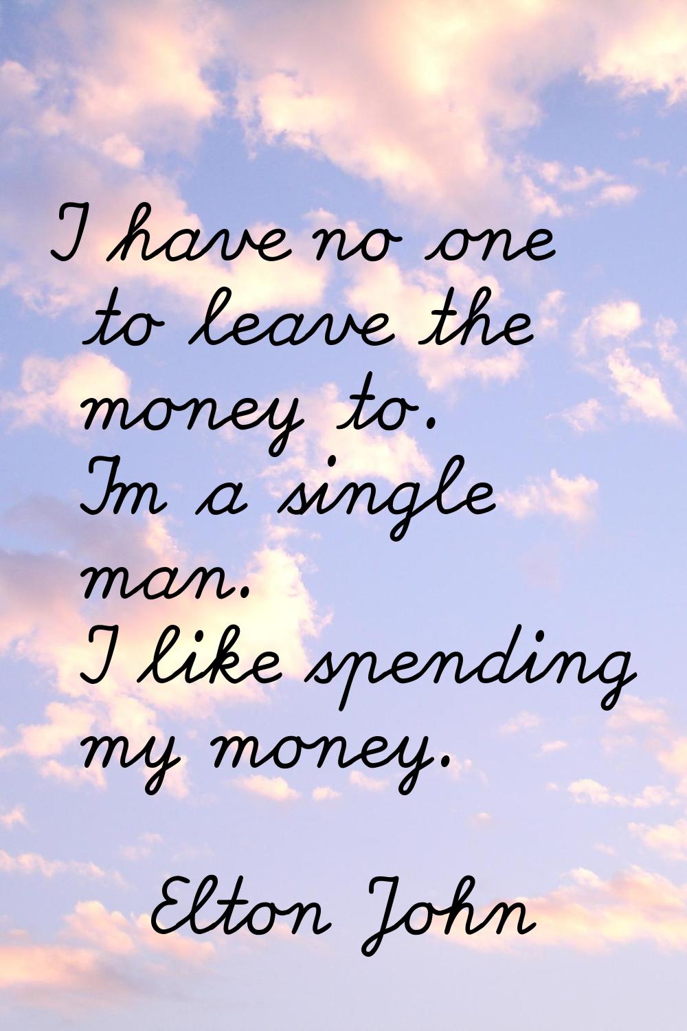 I have no one to leave the money to. I'm a single man. I like spending my money.