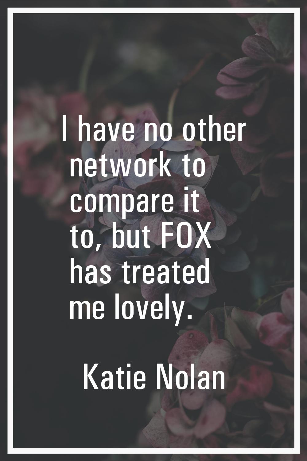 I have no other network to compare it to, but FOX has treated me lovely.