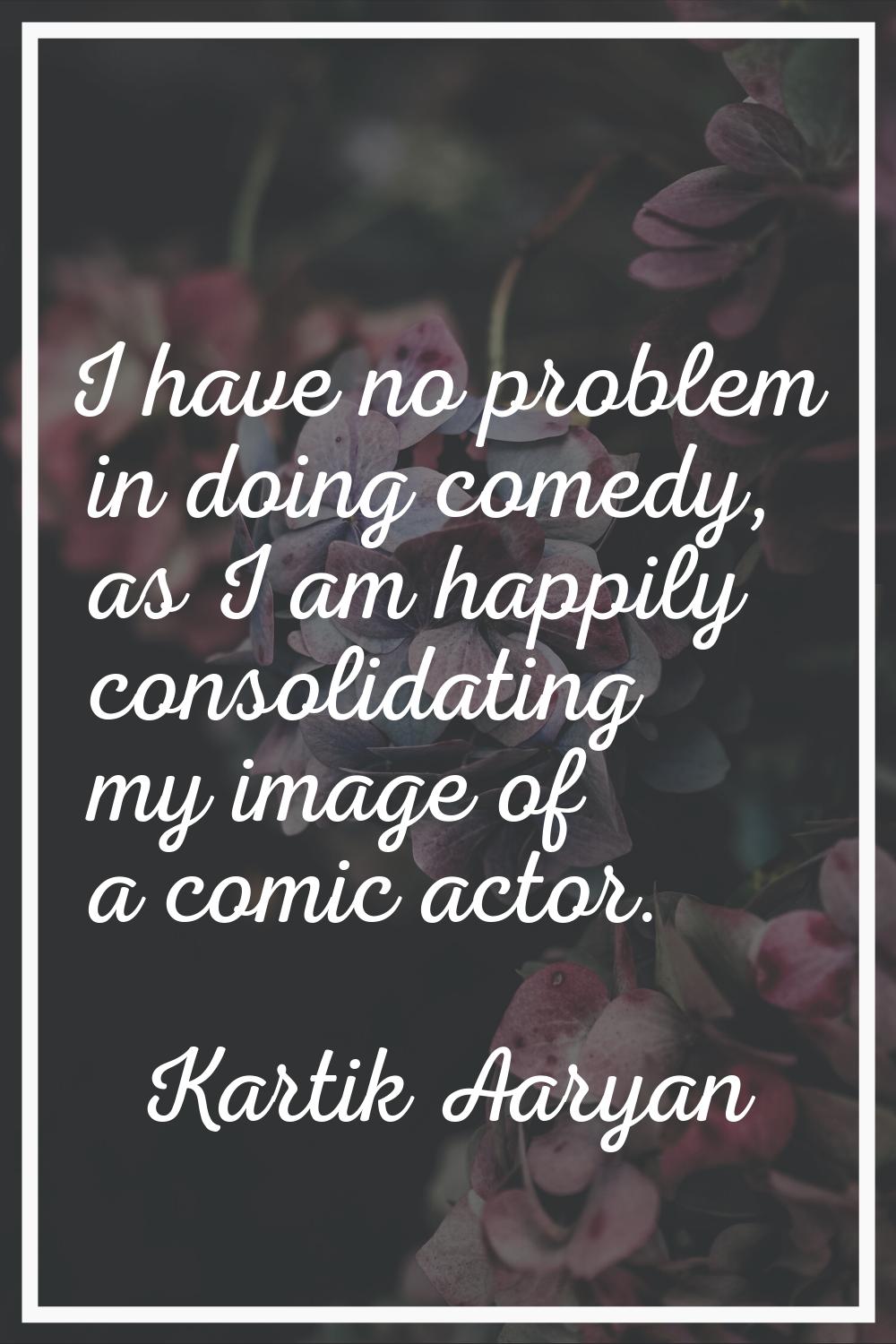 I have no problem in doing comedy, as I am happily consolidating my image of a comic actor.