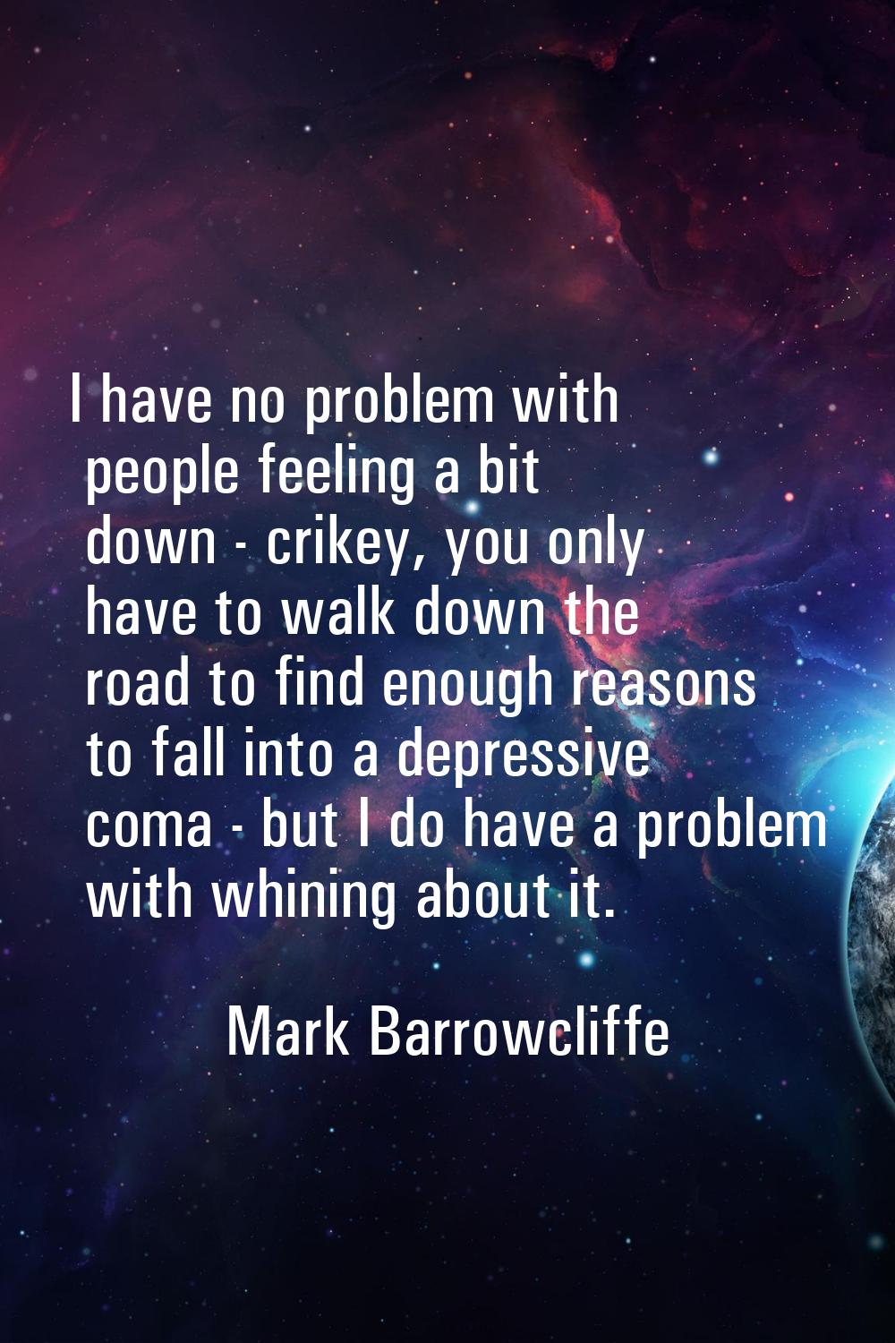 I have no problem with people feeling a bit down - crikey, you only have to walk down the road to f