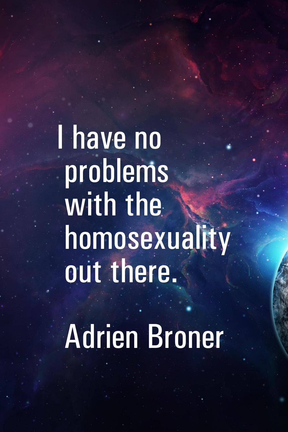 I have no problems with the homosexuality out there.