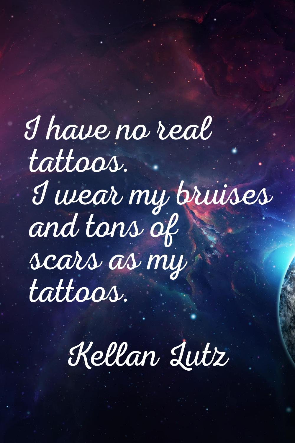 I have no real tattoos. I wear my bruises and tons of scars as my tattoos.