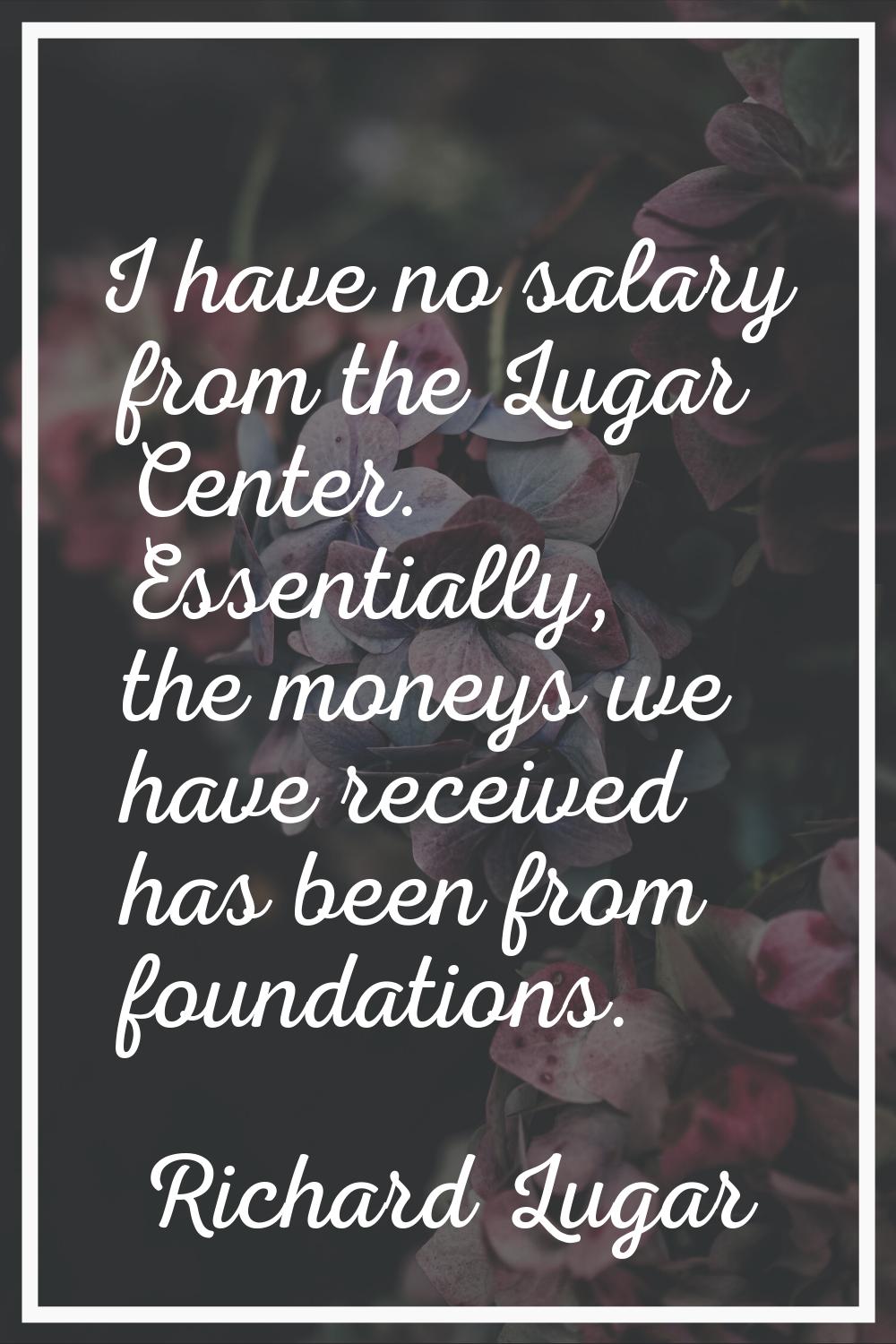 I have no salary from the Lugar Center. Essentially, the moneys we have received has been from foun