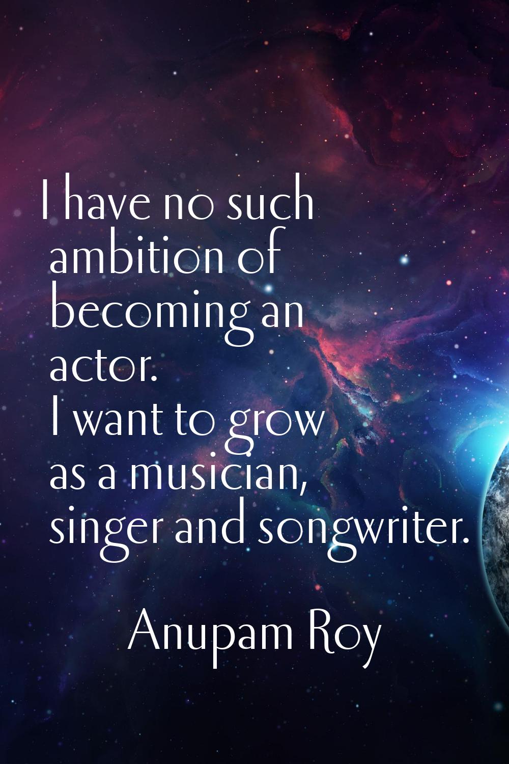 I have no such ambition of becoming an actor. I want to grow as a musician, singer and songwriter.
