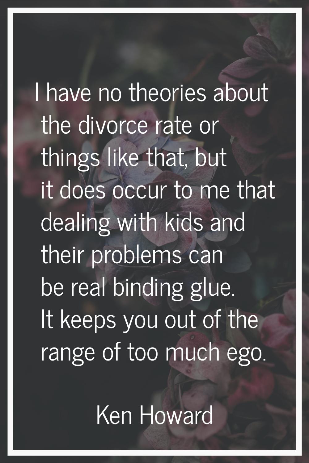 I have no theories about the divorce rate or things like that, but it does occur to me that dealing