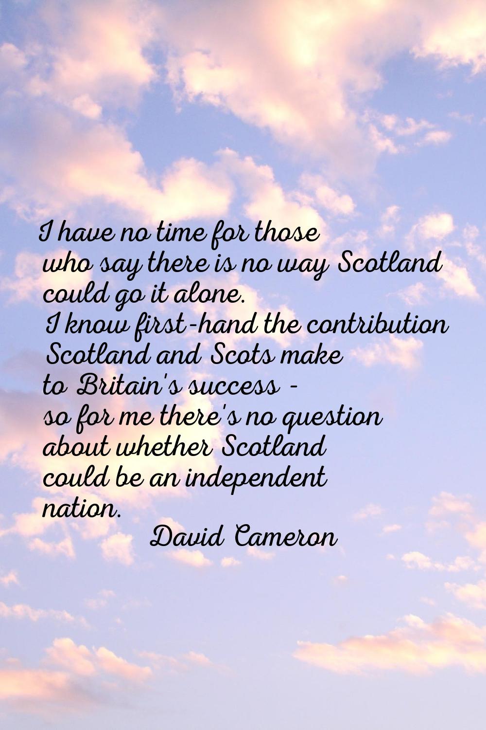 I have no time for those who say there is no way Scotland could go it alone. I know first-hand the 