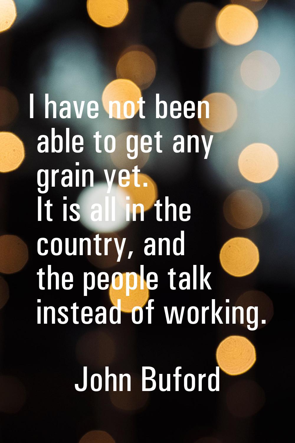 I have not been able to get any grain yet. It is all in the country, and the people talk instead of