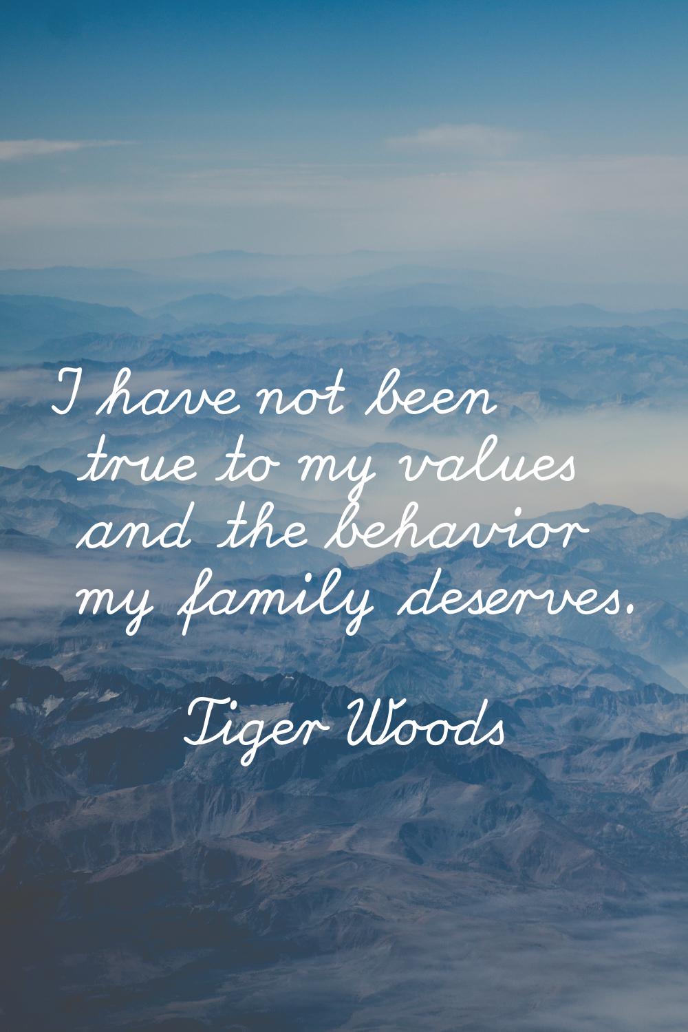 I have not been true to my values and the behavior my family deserves.