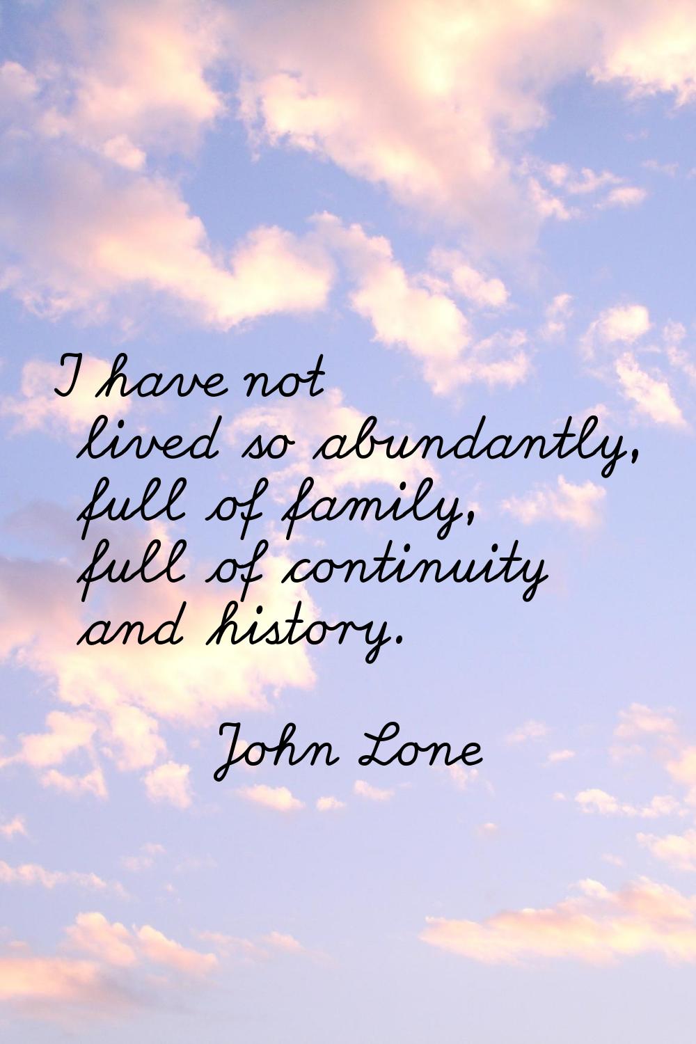 I have not lived so abundantly, full of family, full of continuity and history.