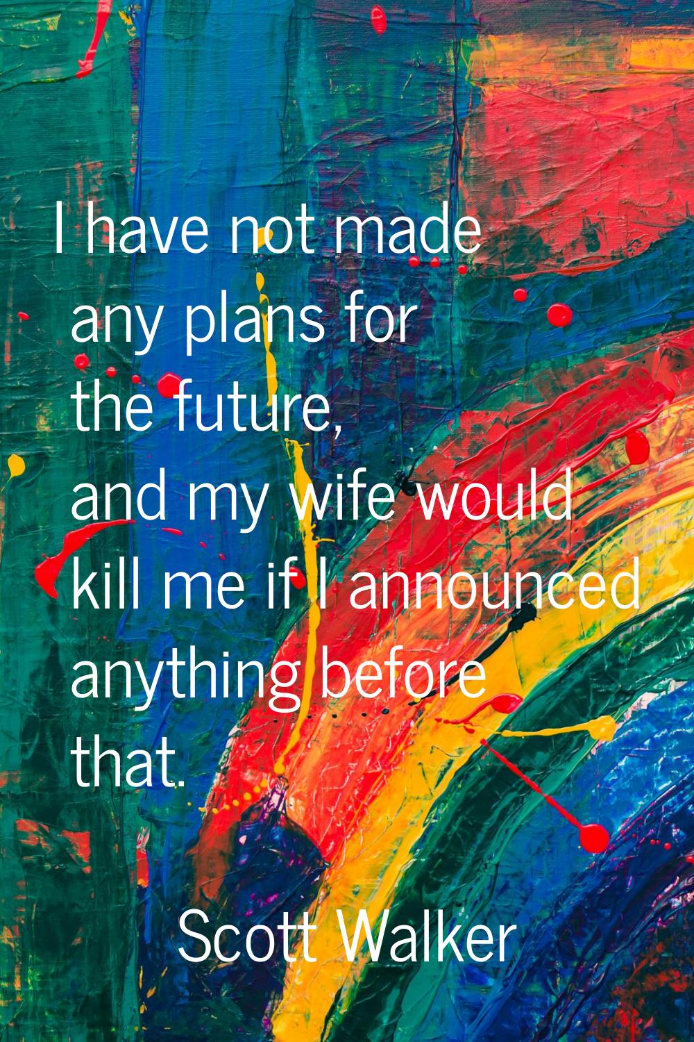 I have not made any plans for the future, and my wife would kill me if I announced anything before 