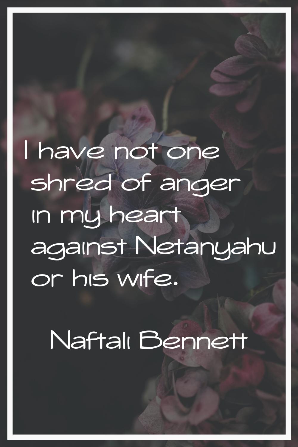 I have not one shred of anger in my heart against Netanyahu or his wife.
