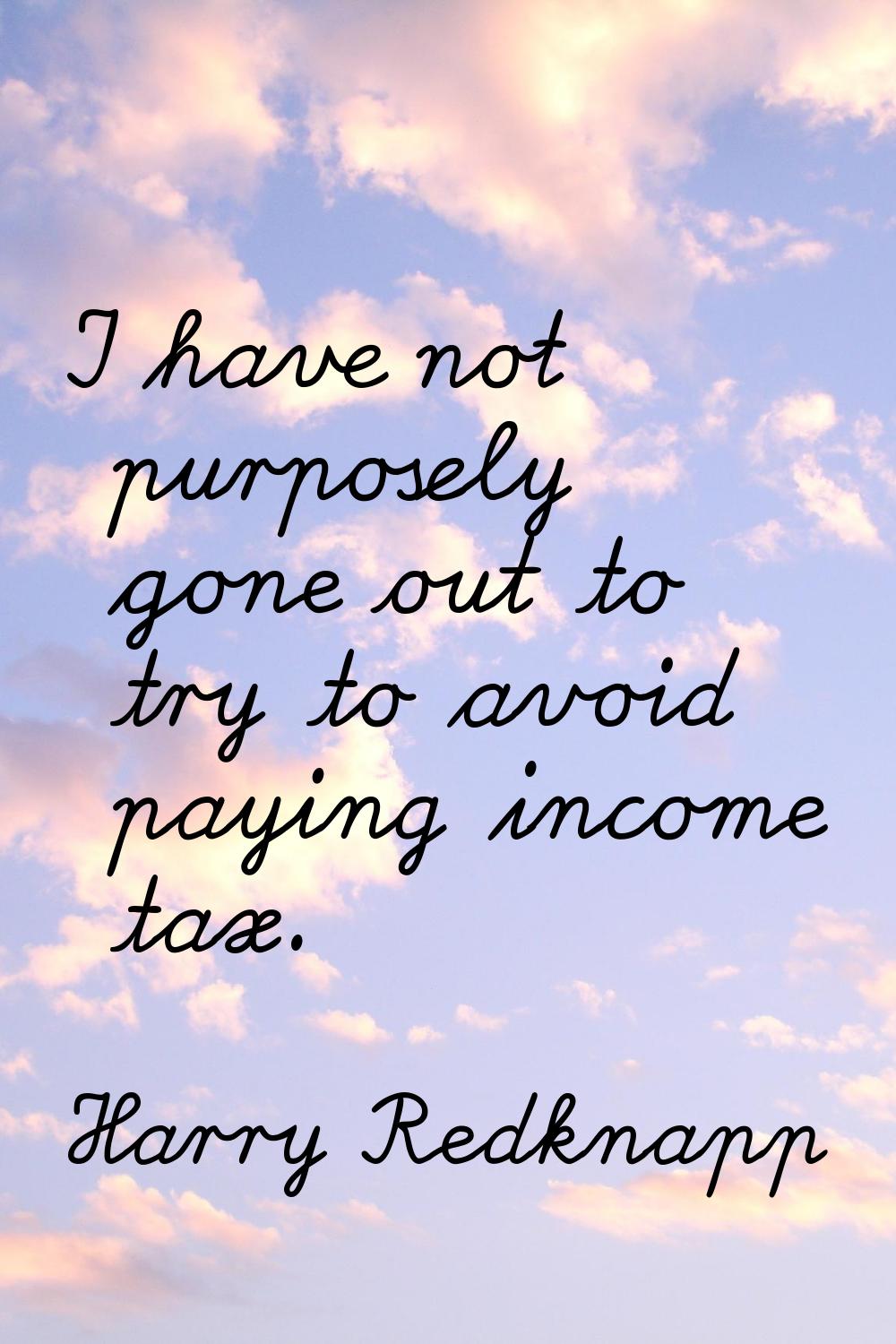 I have not purposely gone out to try to avoid paying income tax.