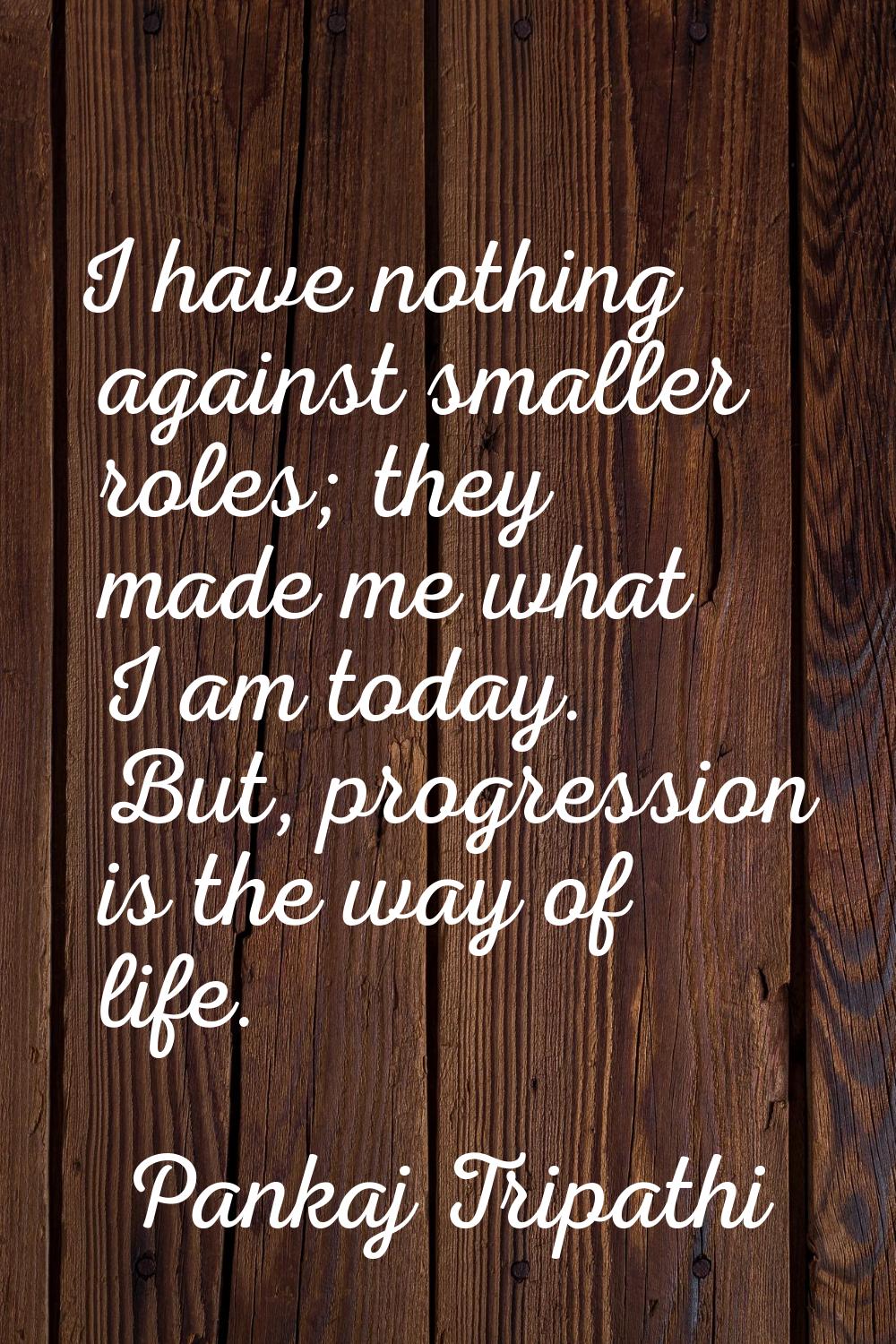 I have nothing against smaller roles; they made me what I am today. But, progression is the way of 