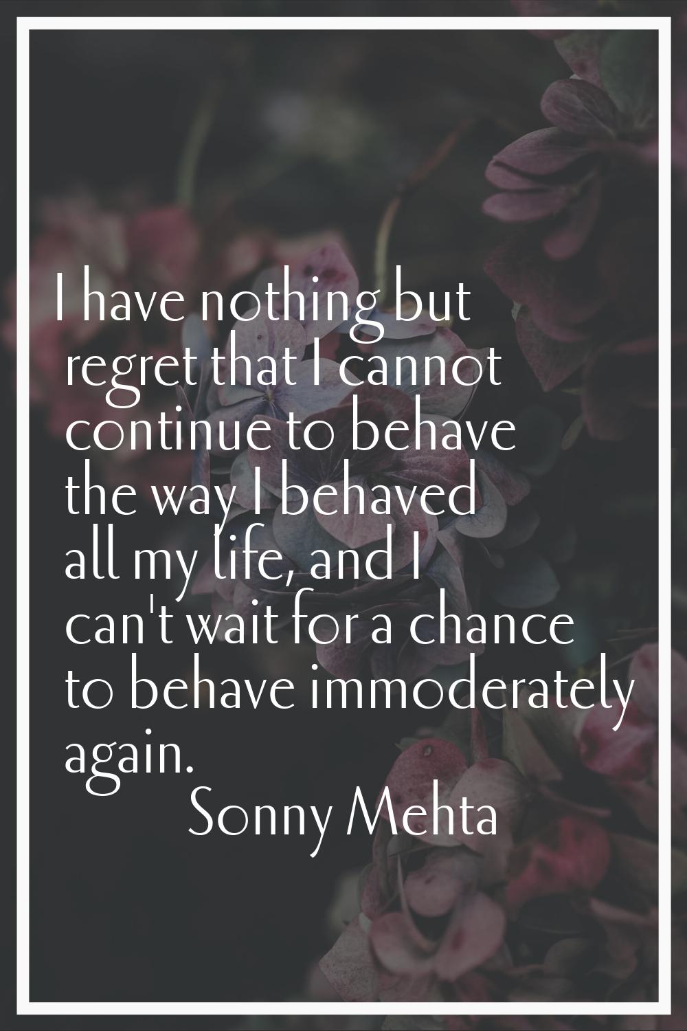 I have nothing but regret that I cannot continue to behave the way I behaved all my life, and I can
