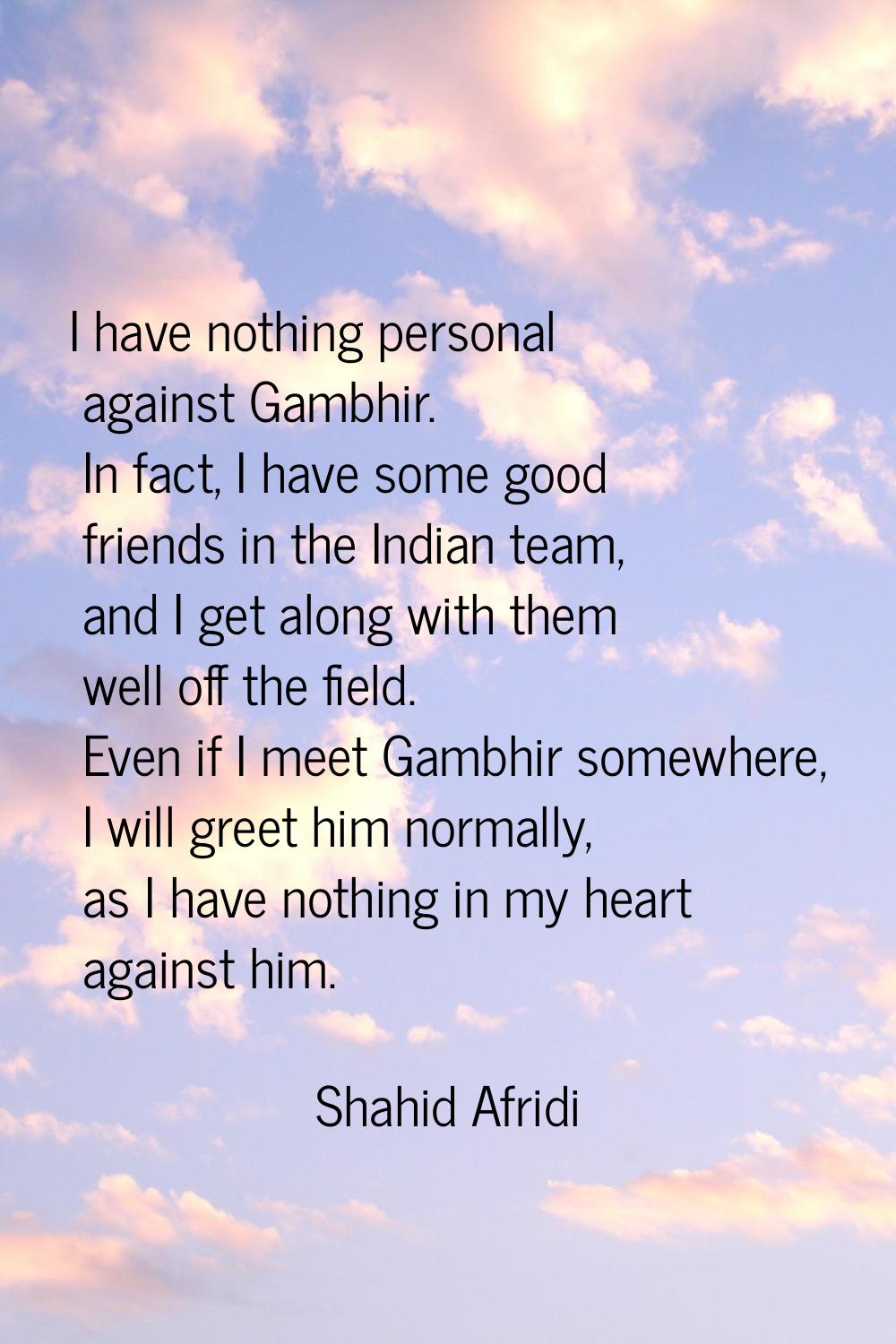 I have nothing personal against Gambhir. In fact, I have some good friends in the Indian team, and 
