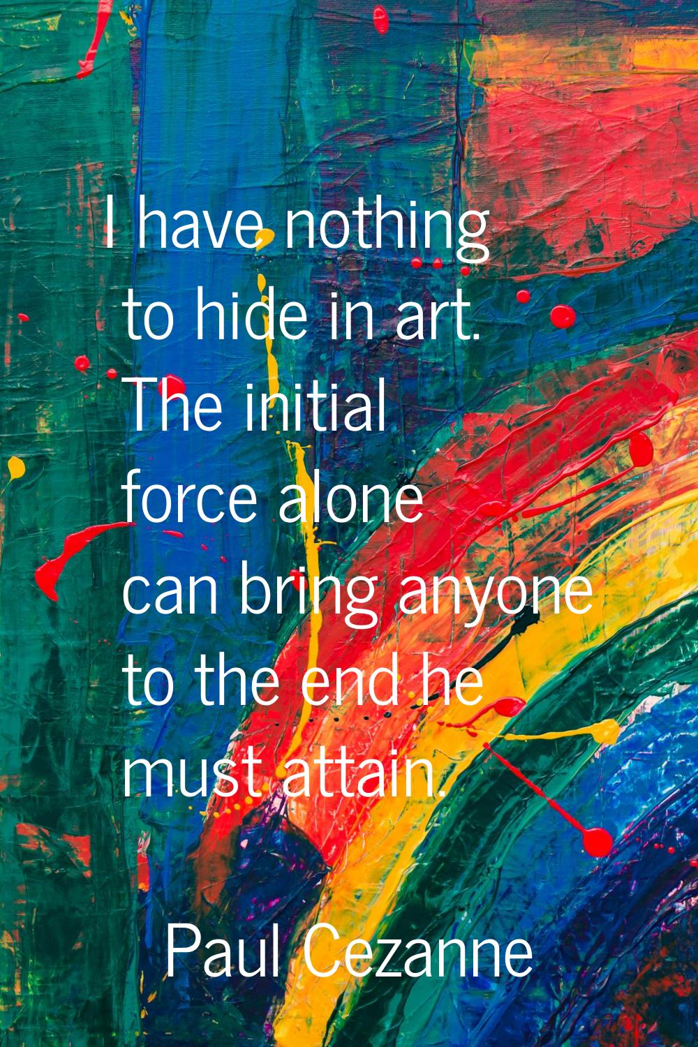 I have nothing to hide in art. The initial force alone can bring anyone to the end he must attain.