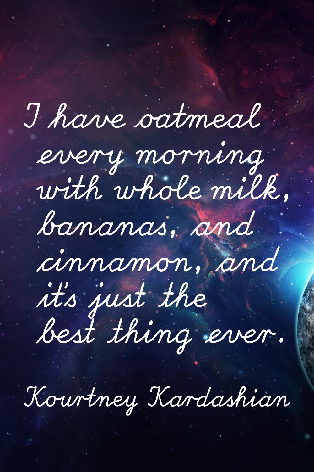 I have oatmeal every morning with whole milk, bananas, and cinnamon, and it's just the best thing e