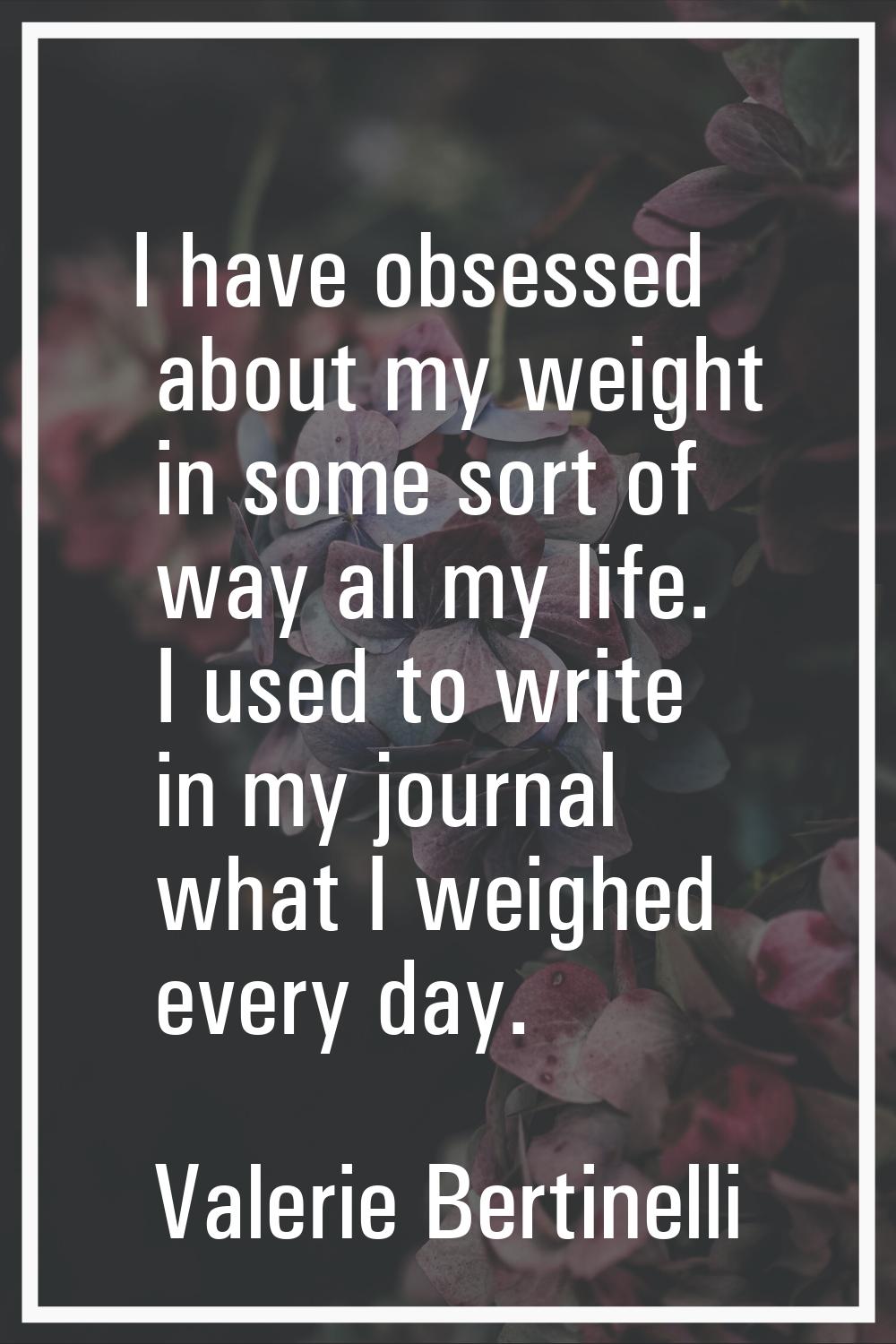 I have obsessed about my weight in some sort of way all my life. I used to write in my journal what