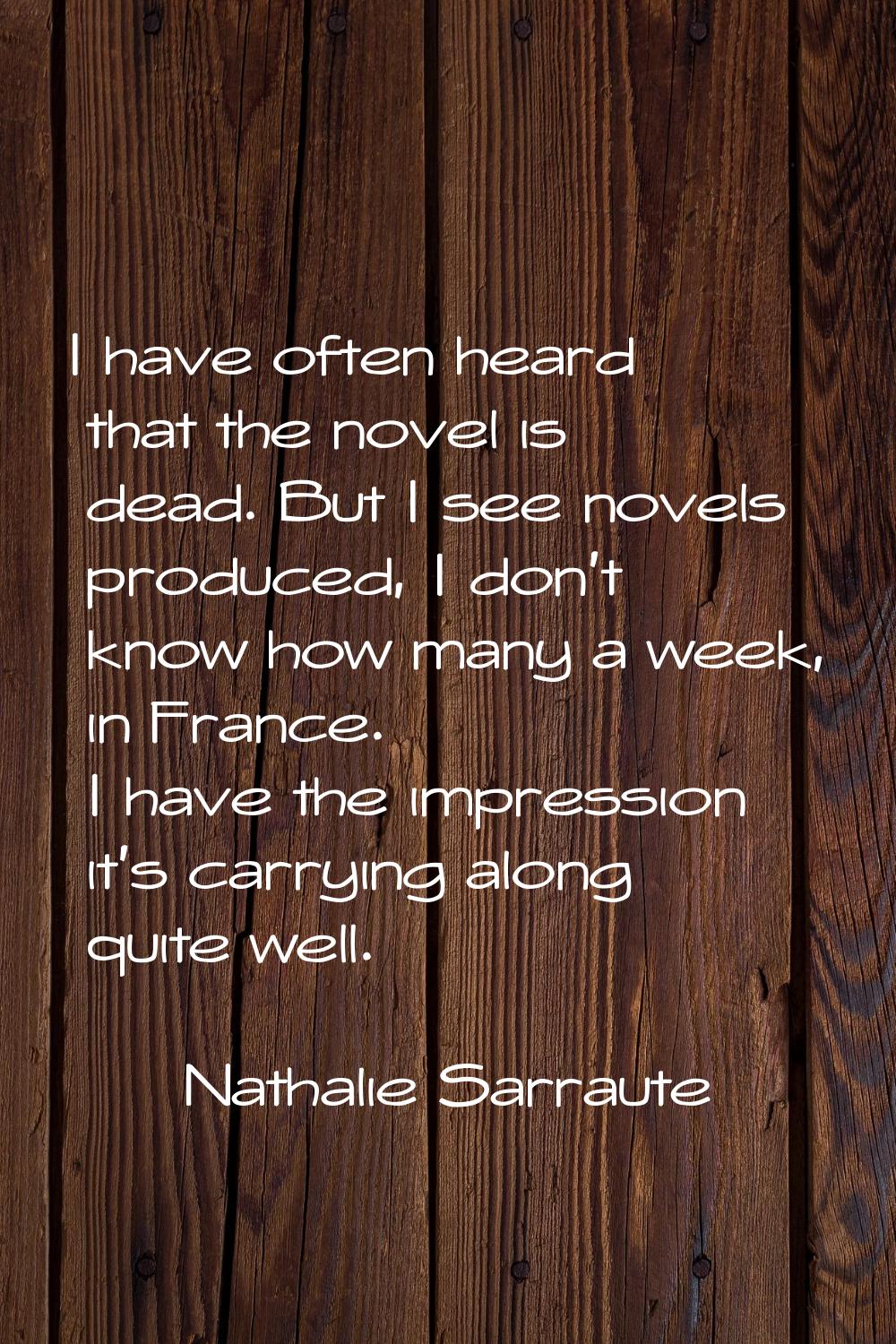 I have often heard that the novel is dead. But I see novels produced, I don't know how many a week,