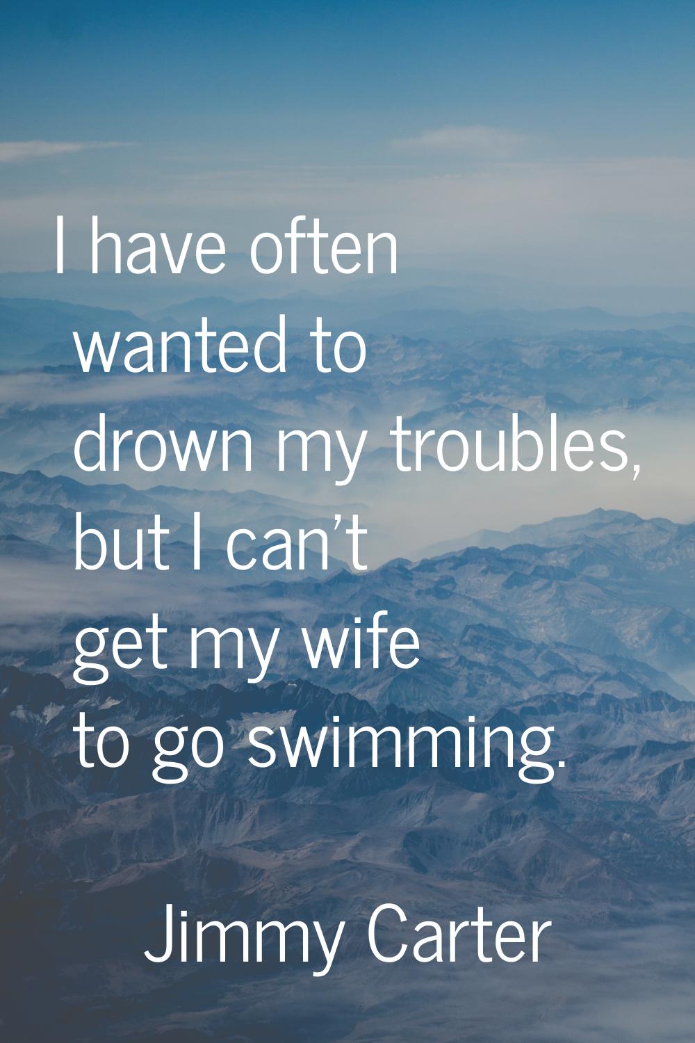 I have often wanted to drown my troubles, but I can't get my wife to go swimming.