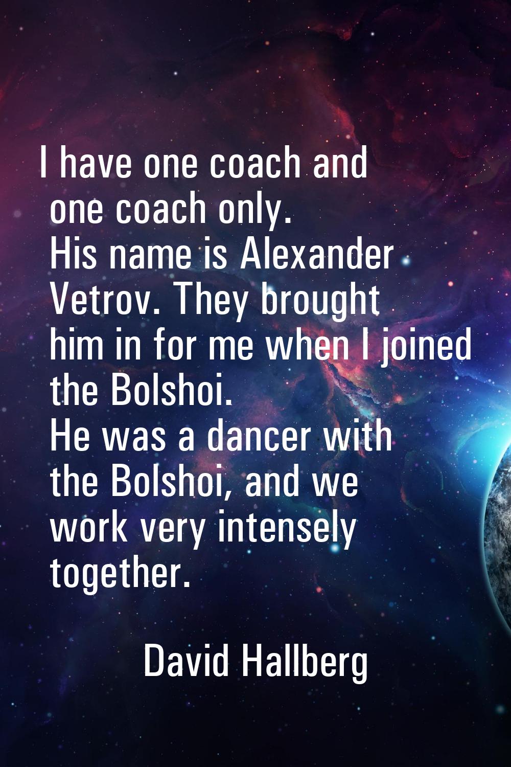 I have one coach and one coach only. His name is Alexander Vetrov. They brought him in for me when 