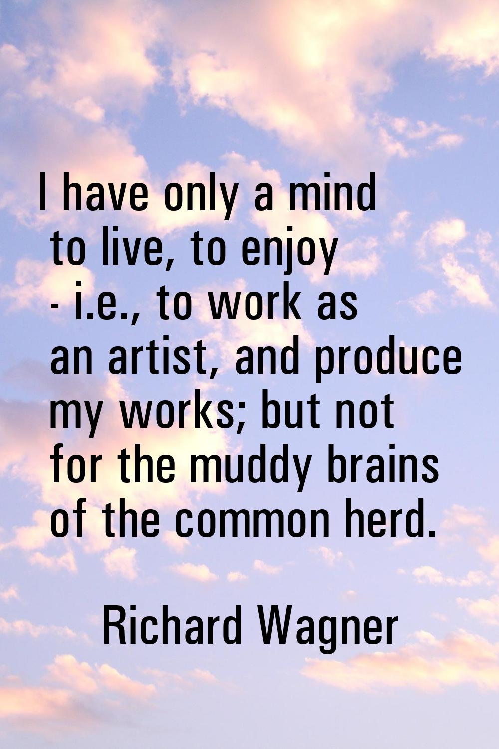 I have only a mind to live, to enjoy - i.e., to work as an artist, and produce my works; but not fo