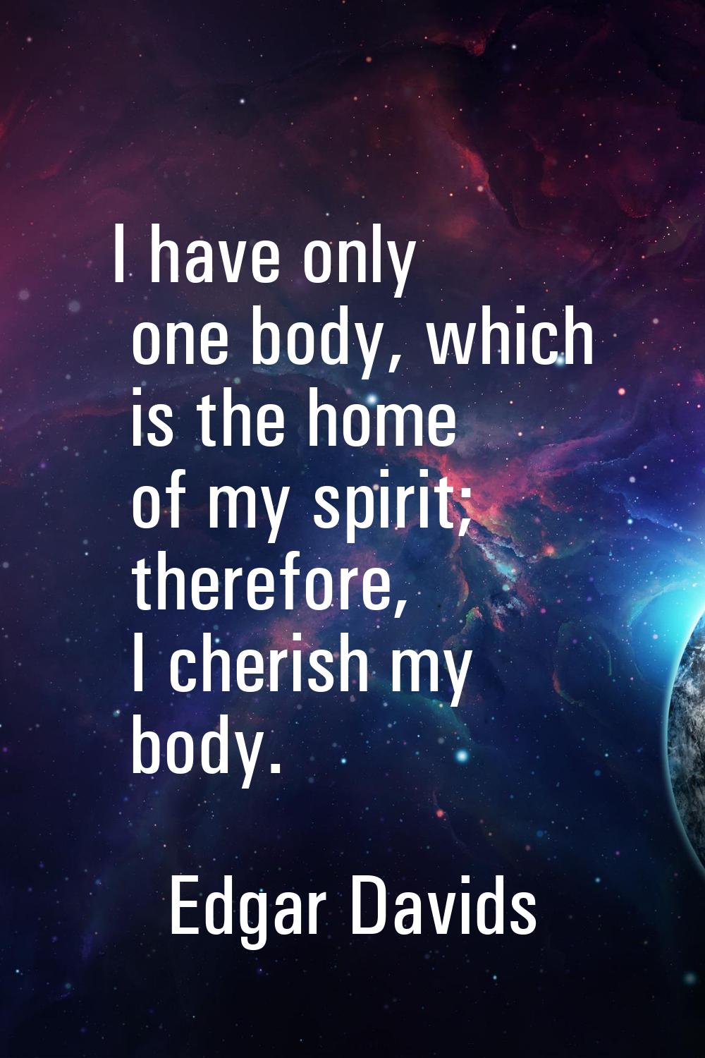 I have only one body, which is the home of my spirit; therefore, I cherish my body.