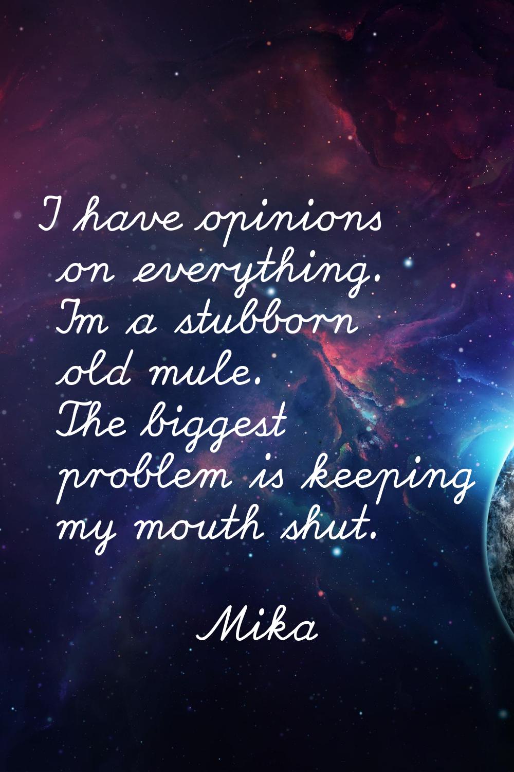 I have opinions on everything. I'm a stubborn old mule. The biggest problem is keeping my mouth shu