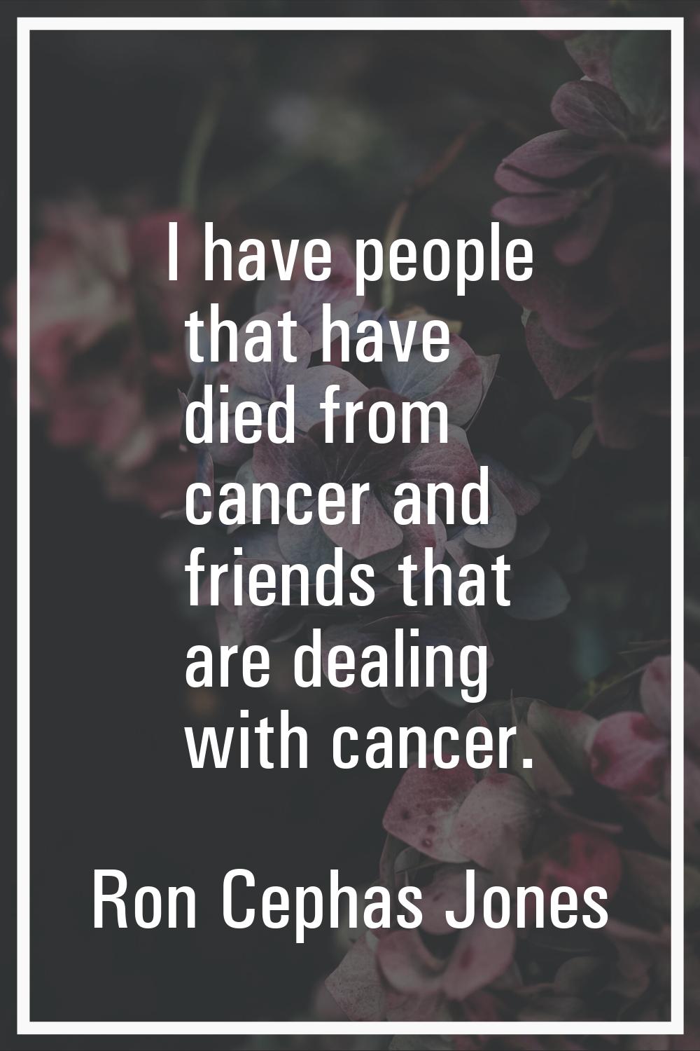 I have people that have died from cancer and friends that are dealing with cancer.