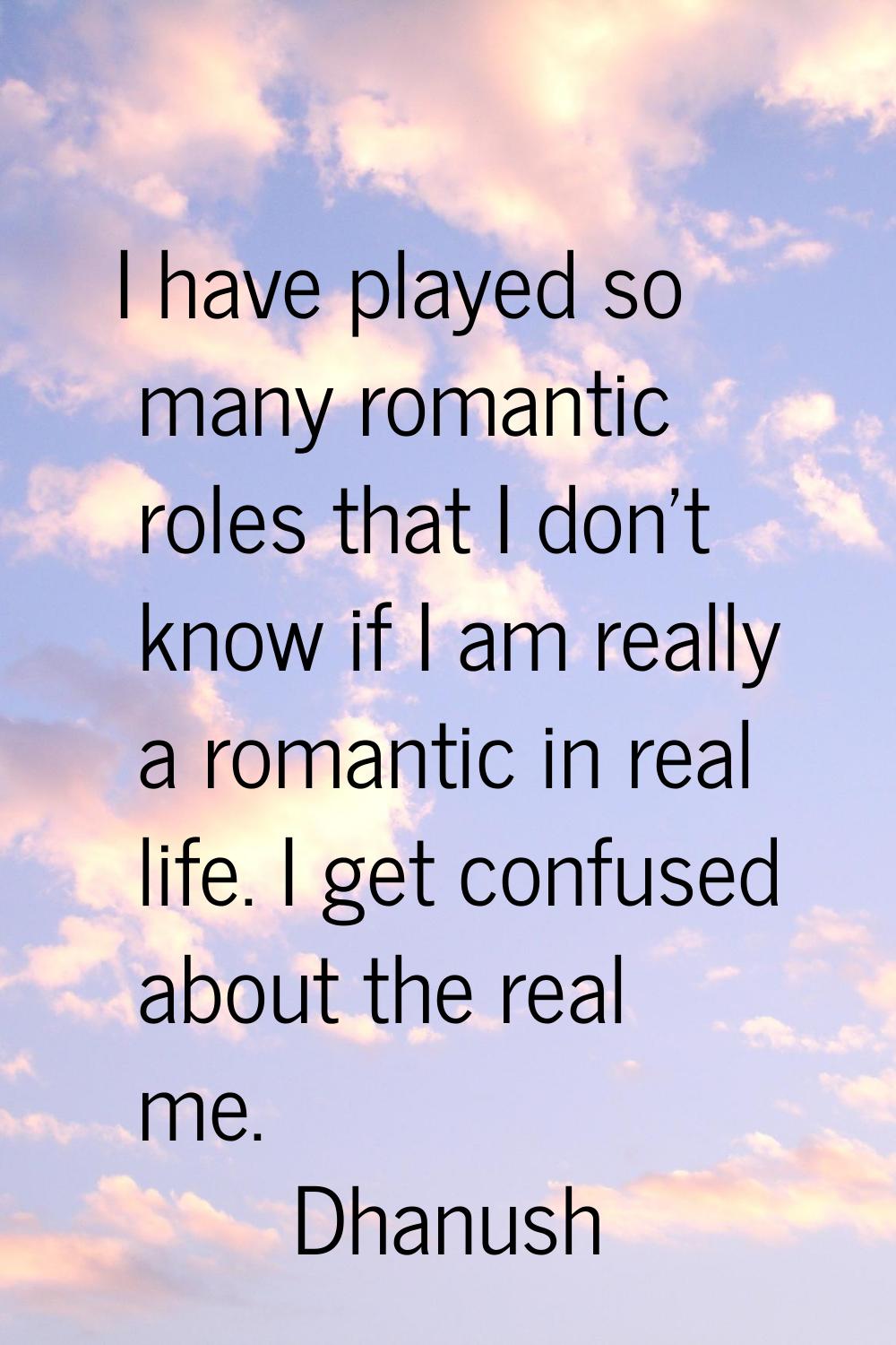 I have played so many romantic roles that I don't know if I am really a romantic in real life. I ge