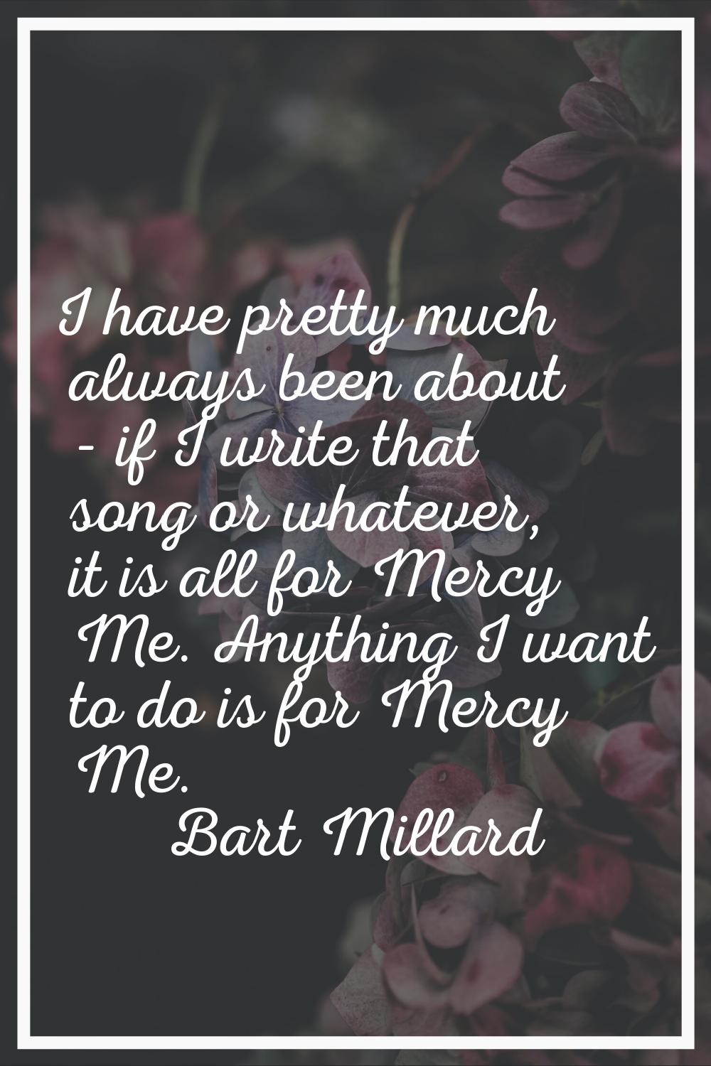 I have pretty much always been about - if I write that song or whatever, it is all for Mercy Me. An