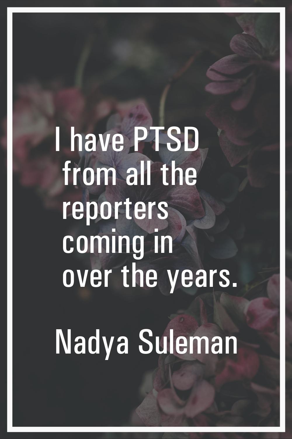 I have PTSD from all the reporters coming in over the years.