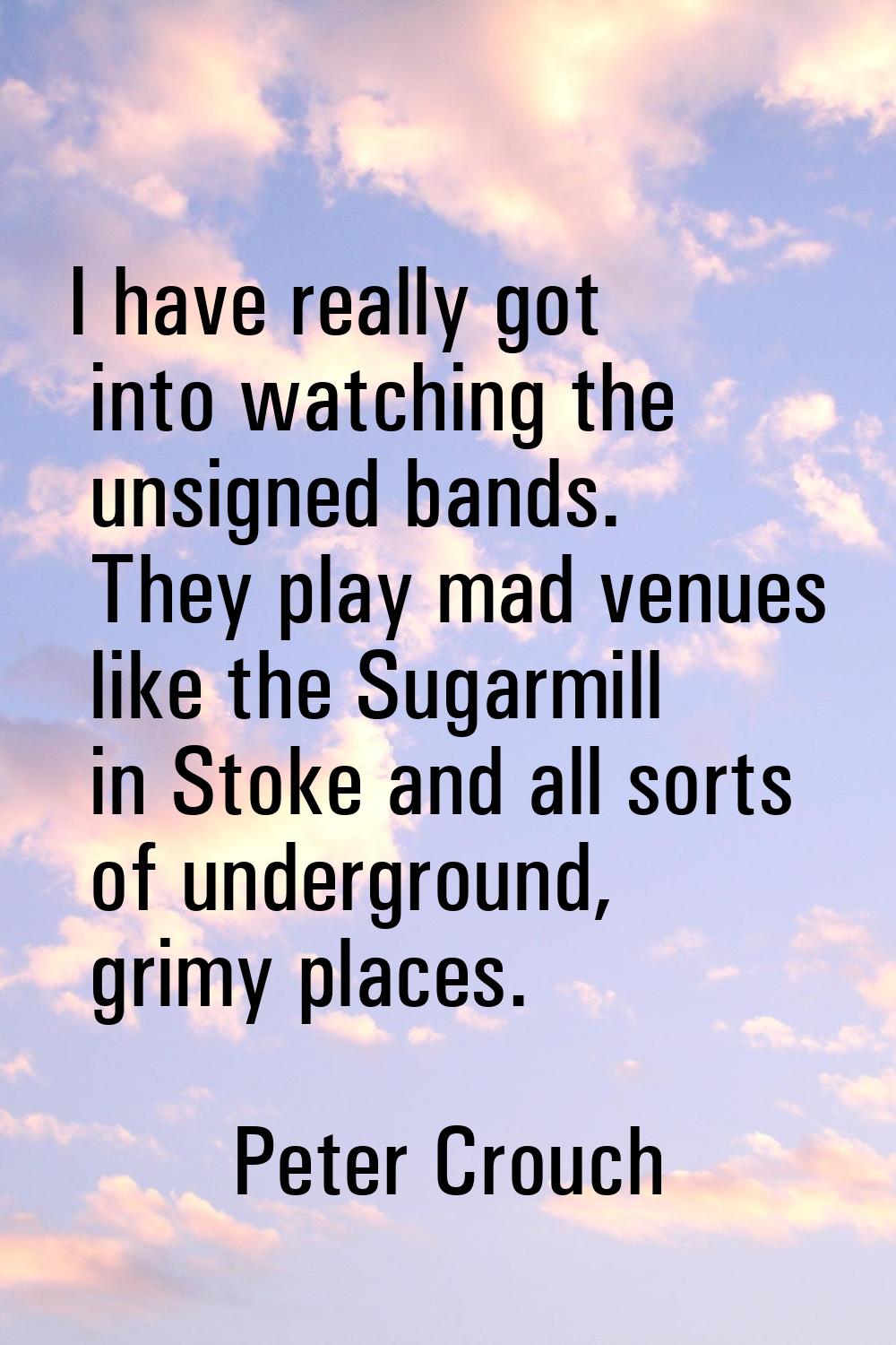 I have really got into watching the unsigned bands. They play mad venues like the Sugarmill in Stok
