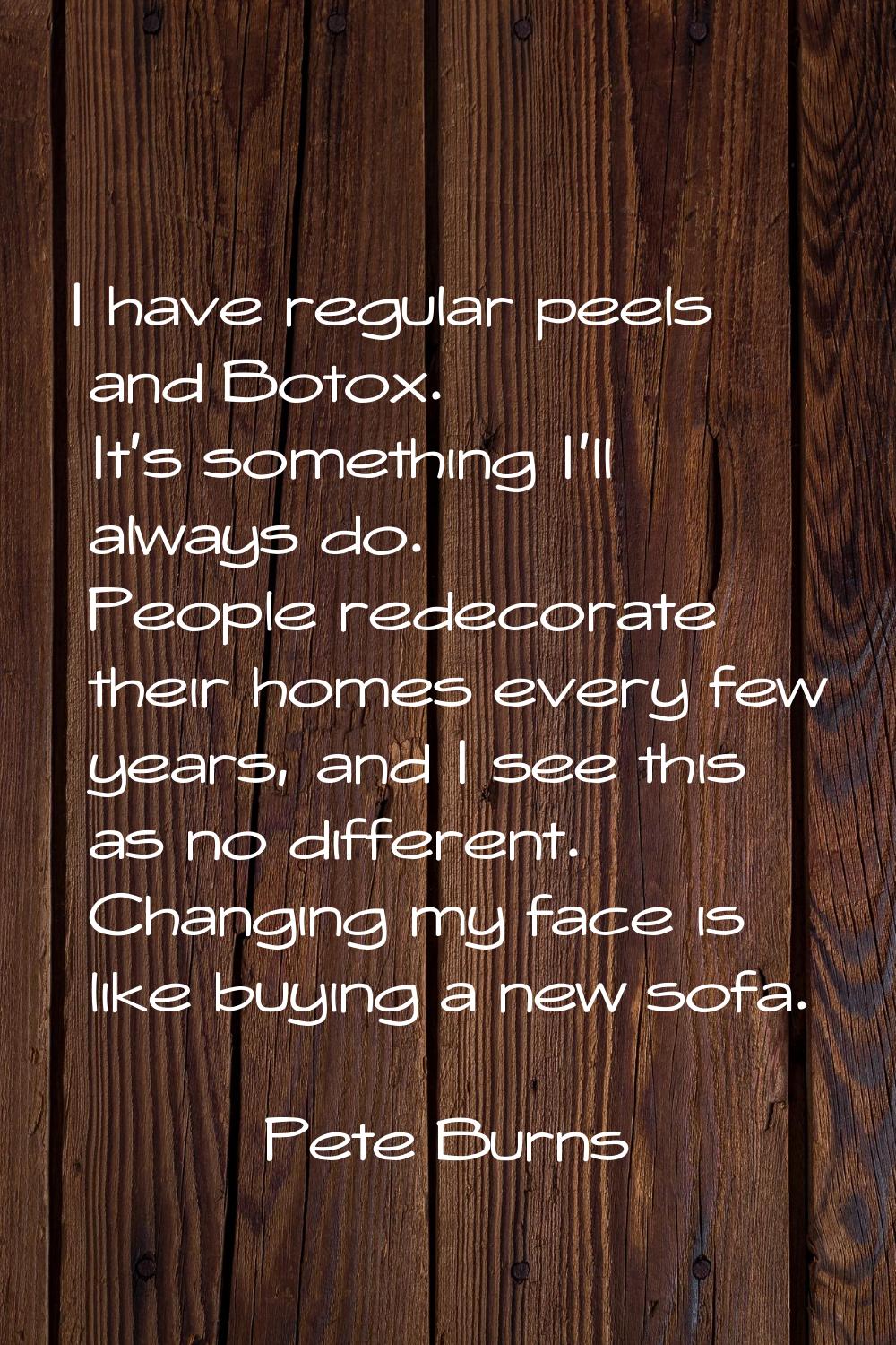 I have regular peels and Botox. It's something I'll always do. People redecorate their homes every 